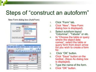 Steps of “construct an autoform”
1. Click “Form” tab.
2. Click “New”. “New Form
dialog box is displayed).
3. Select autoform layout
“Columnar”, “Tabular” or etc.
4. In “Choose the table or query
where the object data
comes”, select the table or
query form from down arrow
list you wish to create a form
for.
5. Click “OK” button.
6. Click “Save” button on the
toolbar. (Save As dialog box
is displayed).
7. Type the name of the form.
8. Click “OK” button.
 