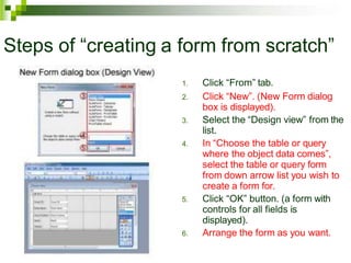 Steps of “creating a form from scratch”
1. Click “From” tab.
2. Click “New”. (New Form dialog
box is displayed).
3. Select the “Design view” from the
list.
4. In “Choose the table or query
where the object data comes”,
select the table or query form
from down arrow list you wish to
create a form for.
5. Click “OK” button. (a form with
controls for all fields is
displayed).
6. Arrange the form as you want.
 