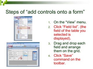 Steps of “add controls onto a form”
1. On the “View” menu.
2. Click “Field list”. (the
field of the table you
selected is
displayed).
3. Drag and drop each
field and arrange
them on the grid.
4. Click “Save”
command on the
toolbar.
 