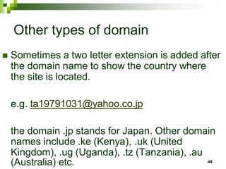 Other types of domain
 Sometimes a two letter extension is added after
the domain name to show the country where
the site is located.
e.g. ta19791031@yahoo.co.jp
the domain .jp stands for Japan. Other domain
names include .ke (Kenya), .uk (United
Kingdom), .ug (Uganda), .tz (Tanzania), .au
(Australia) etc. 48
 