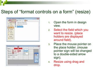 Steps of “format controls on a form” (resize)
1. Open the form in design
view.
2. Select the field which you
want to resize. (place
holders are displayed
around field).
3. Place the mouse pointer on
the place holder. (mouse
pointer sign will be changed
to a double-sided arrow
sign).
4. Resize using drag and
drop.
 