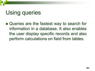 Using queries
 Queries are the fastest way to search for
information in a database. It also enables
the user display specific records and also
perform calculations on field from tables.
482
 