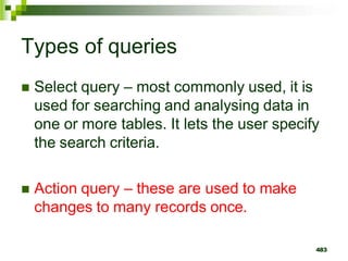 Types of queries
 Select query – most commonly used, it is
used for searching and analysing data in
one or more tables. It lets the user specify
the search criteria.
 Action query – these are used to make
changes to many records once.
483
 