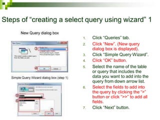 Steps of “creating a select query using wizard” 1
1. Click “Queries” tab.
2. Click “New”. (New query
dialog box is displayed).
3. Click “Simple Query Wizard”.
4. Click “OK” button.
5. Select the name of the table
or query that includes the
data you want to add into the
query from down arrow list.
6. Select the fields to add into
the query by clicking the “>”
button or click “>>” to add all
fields.
7. Click “Next” button.
 