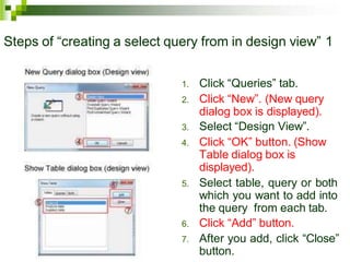 Steps of “creating a select query from in design view” 1
1. Click “Queries” tab.
2. Click “New”. (New query
dialog box is displayed).
3. Select “Design View”.
4. Click “OK” button. (Show
Table dialog box is
displayed).
5. Select table, query or both
which you want to add into
the query from each tab.
6. Click “Add” button.
7. After you add, click “Close”
button.
 