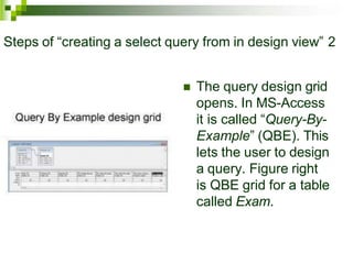 Steps of “creating a select query from in design view” 2
 The query design grid
opens. In MS-Access
it is called “Query-By-
Example” (QBE). This
lets the user to design
a query. Figure right
is QBE grid for a table
called Exam.
 