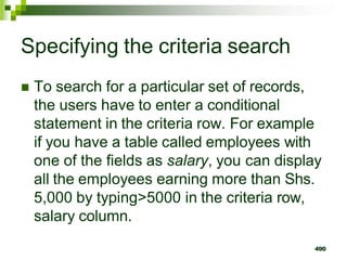 Specifying the criteria search
 To search for a particular set of records,
the users have to enter a conditional
statement in the criteria row. For example
if you have a table called employees with
one of the fields as salary, you can display
all the employees earning more than Shs.
5,000 by typing>5000 in the criteria row,
salary column.
490
 