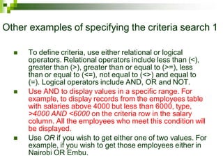 Other examples of specifying the criteria search 1
 To define criteria, use either relational or logical
operators. Relational operators include less than (<),
greater than (>), greater than or equal to (>=), less
than or equal to (<=), not equal to (<>) and equal to
(=). Logical operators include AND, OR and NOT.
 Use AND to display values in a specific range. For
example, to display records from the employees table
with salaries above 4000 but less than 6000, type,
>4000 AND <6000 on the criteria row in the salary
column. All the employees who meet this condition will
be displayed.
 Use OR if you wish to get either one of two values. For
example, if you wish to get those employees either in
Nairobi OR Embu.
 