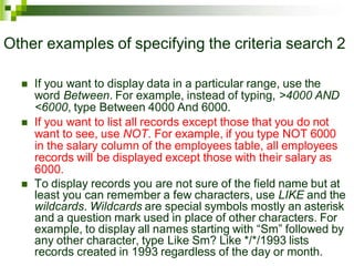Other examples of specifying the criteria search 2
 If you want to display data in a particular range, use the
word Between. For example, instead of typing, >4000 AND
<6000, type Between 4000 And 6000.
 If you want to list all records except those that you do not
want to see, use NOT. For example, if you type NOT 6000
in the salary column of the employees table, all employees
records will be displayed except those with their salary as
6000.
 To display records you are not sure of the field name but at
least you can remember a few characters, use LIKE and the
wildcards. Wildcards are special symbols mostly an asterisk
and a question mark used in place of other characters. For
example, to display all names starting with “Sm” followed by
any other character, type Like Sm? Like */*/1993 lists
records created in 1993 regardless of the day or month.
 