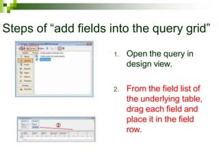 Steps of “add fields into the query grid”
1. Open the query in
design view.
2. From the field list of
the underlying table,
drag each field and
place it in the field
row.
 