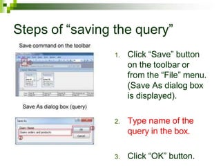 Steps of “saving the query”
1. Click “Save” button
on the toolbar or
from the “File” menu.
(Save As dialog box
is displayed).
2. Type name of the
query in the box.
3. Click “OK” button.
 