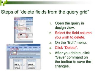 Steps of “delete fields from the query grid”
1. Open the query in
design view.
2. Select the field column
you wish to delete.
3. On the “Edit” menu.
4. Click “Delete”.
5. After you delete, click
“Save” command on
the toolbar to save the
changes.
 