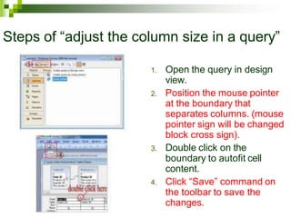 Steps of “adjust the column size in a query”
1. Open the query in design
view.
2. Position the mouse pointer
at the boundary that
separates columns. (mouse
pointer sign will be changed
block cross sign).
3. Double click on the
boundary to autofit cell
content.
4. Click “Save” command on
the toolbar to save the
changes.
 