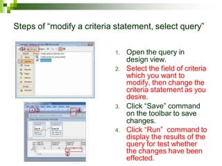 Steps of “modify a criteria statement, select query”
1. Open the query in
design view.
2. Select the field of criteria
which you want to
modify, then change the
criteria statement as you
desire.
3. Click “Save” command
on the toolbar to save
changes.
4. Click “Run” command to
display the results of the
query for test whether
the changes have been
effected.
 