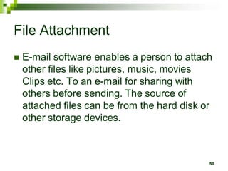 File Attachment
 E-mail software enables a person to attach
other files like pictures, music, movies
Clips etc. To an e-mail for sharing with
others before sending. The source of
attached files can be from the hard disk or
other storage devices.
50
 