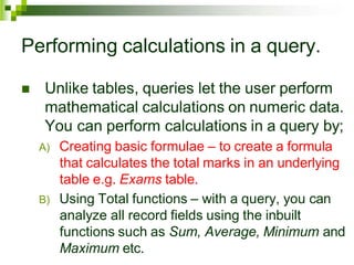 Performing calculations in a query.
 Unlike tables, queries let the user perform
mathematical calculations on numeric data.
You can perform calculations in a query by;
A) Creating basic formulae – to create a formula
that calculates the total marks in an underlying
table e.g. Exams table.
B) Using Total functions – with a query, you can
analyze all record fields using the inbuilt
functions such as Sum, Average, Minimum and
Maximum etc.
 