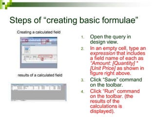 Steps of “creating basic formulae”
1. Open the query in
design view.
2. In an empty cell, type an
expression that includes
a field name of each as
“Amount: [Quantity] *
[Unit Price] as shown in
figure right above.
3. Click “Save” command
on the toolbar.
4. Click “Run” command
on the toolbar. (the
results of the
calculations is
displayed).
 