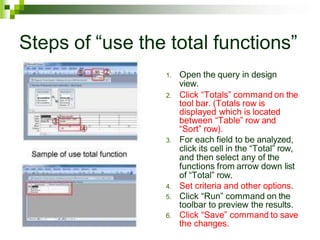Steps of “use the total functions”
1. Open the query in design
view.
2. Click “Totals” command on the
tool bar. (Totals row is
displayed which is located
between “Table” row and
“Sort” row).
3. For each field to be analyzed,
click its cell in the “Total” row,
and then select any of the
functions from arrow down list
of “Total” row.
4. Set criteria and other options.
5. Click “Run” command on the
toolbar to preview the results.
6. Click “Save” command to save
the changes.
 