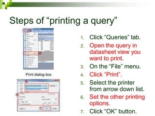 Steps of “printing a query”
1. Click “Queries” tab.
2. Open the query in
datasheet view you
want to print.
3. On the “File” menu.
4. Click “Print”.
5. Select the printer
from arrow down list.
6. Set the other printing
options.
7. Click “OK” button.
 