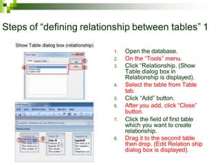 Steps of “defining relationship between tables” 1
1. Open the database.
2. On the “Tools” menu.
3. Click “Relationship. (Show
Table dialog box in
Relationship is displayed).
4. Select the table from Table
tab.
5. Click “Add” button.
6. After you add, click “Close”
button.
7. Click the field of first table
which you want to create
relationship.
8. Drag it to the second table
then drop. (Edit Relation ship
dialog box is displayed).
 