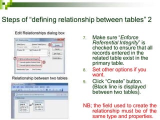 Steps of “defining relationship between tables” 2
7. Make sure “Enforce
Referential Integrity” is
checked to ensure that all
records entered in the
related table exist in the
primary table.
8. Set other options if you
want.
9. Click “Create” button.
(Black line is displayed
between two tables).
NB; the field used to create the
relationship must be of the
same type and properties.
 