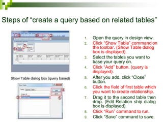 Steps of “create a query based on related tables”
1. Open the query in design view.
2. Click “Show Table” command on
the toolbar. (Show Table dialog
box is displayed).
3. Select the tables you want to
base your query on.
4. Click “Add” button. (query is
displayed).
5. After you add, click “Close”
button.
6. Click the field of first table which
you want to create relationship.
7. Drag it to the second table then
drop. (Edit Relation ship dialog
box is displayed).
8. Click “Run” command to run.
9. Click “Save” command to save.
 