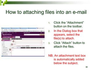 How to attaching files into an e-mail
1. Click the “Attachment”
button on the toolbar.
2. In the Dialog box that
appears, select the
file(s) to attach.
3. Click “Attach” button to
attach the files.
NB; An attachment text box
is automatically added
below the subject.
51
 
