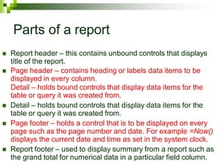 Parts of a report
 Report header – this contains unbound controls that displays
title of the report.
 Page header – contains heading or labels data items to be
displayed in every column.
Detail – holds bound controls that display data items for the
table or query it was created from.
 Detail – holds bound controls that display data items for the
table or query it was created from.
 Page footer – holds a control that is to be displayed on every
page such as the page number and date. For example =Now()
displays the current date and time as set in the system clock.
 Report footer – used to display summary from a report such as
the grand total for numerical data in a particular field column.
 