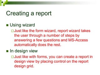 Creating a report
 Using wizard
Just like the form wizard, report wizard takes
the user through a number of steps by
answering a few questions and MS-Access
automatically does the rest.
 In design view
Just like with forms, you can create a report in
design view by placing control on the report
design grid.
 