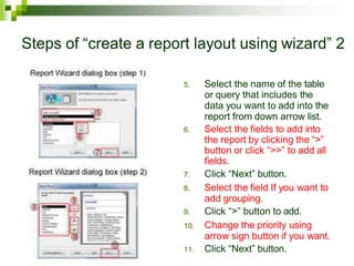 Steps of “create a report layout using wizard” 2
5. Select the name of the table
or query that includes the
data you want to add into the
report from down arrow list.
6. Select the fields to add into
the report by clicking the “>”
button or click “>>” to add all
fields.
7. Click “Next” button.
8. Select the field If you want to
add grouping.
9. Click “>” button to add.
10. Change the priority using
arrow sign button if you want.
11. Click “Next” button.
 