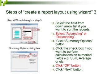 Steps of “create a report layout using wizard” 3
12. Select the field from
down arrow list if you
want to sort the records.
13. Select “Ascending” or
“Descending”.
14. Click “Summary Options”
button.
15. Click the check box if you
want to perform
calculations on numerical
fields e.g. Sum, Average
or etc.
16. Click “OK” button.
17. Click “Next” button.
 