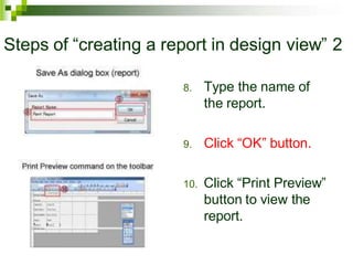 Steps of “creating a report in design view” 2
8. Type the name of
the report.
9. Click “OK” button.
10. Click “Print Preview”
button to view the
report.
 