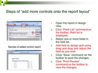 Steps of “add more controls onto the report layout”
1. Open the report in design
view.
2. Click “Field List” command on
the toolbar. (field list is
displayed).
3. Select one or more fields in
the field list.
4. Add field to design grid using
drag and drop and adjust the
field as you wish.
5. Click “Save” command on the
toolbar to save the changes.
6. Click “Print Preview”
command on the toolbar to
view the changes.
 