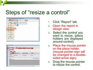 Steps of “resize a control”
1. Click “Report” tab.
2. Open the report in
design view.
3. Select the control you
want to resize. (place
holders are displayed
around control).
4. Place the mouse pointer
on the place holder.
(mouse pointer sign will
be changed to a double-
sided arrow sign).
5. Drag the mouse pointer
to resize the control.
 