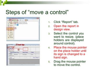 Steps of “move a control”
1. Click “Report” tab.
2. Open the report in
design view.
3. Select the control you
want to resize. (place
holders are displayed
around control).
4. Place the mouse pointer
on the place holder until
its sign is changed to a
hand sign.
5. Drag the mouse pointer
to move the control.
 
