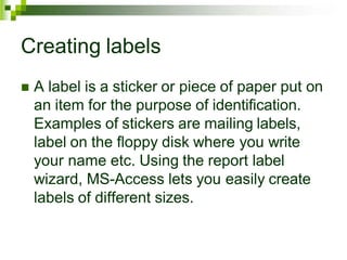 Creating labels
 A label is a sticker or piece of paper put on
an item for the purpose of identification.
Examples of stickers are mailing labels,
label on the floppy disk where you write
your name etc. Using the report label
wizard, MS-Access lets you easily create
labels of different sizes.
 
