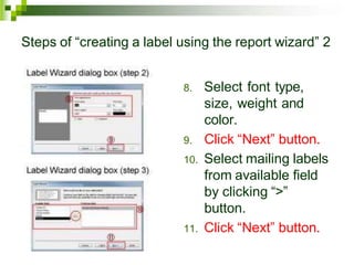 Steps of “creating a label using the report wizard” 2
8. Select font type,
size, weight and
color.
9. Click “Next” button.
10. Select mailing labels
from available field
by clicking “>”
button.
11. Click “Next” button.
 