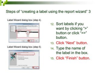 Steps of “creating a label using the report wizard” 3
12. Sort labels if you
want by clicking “>”
button or click “>>”
button.
13. Click “Next” button.
14. Type the name of
the label in the box.
15. Click “Finish” button.
 