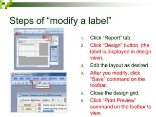 Steps of “modify a label”
1. Click “Report” tab.
2. Click “Design” button. (the
label is displayed in design
view).
3. Edit the layout as desired
4. After you modify, click
“Save” command on the
toolbar.
5. Close the design grid.
6. Click “Print Preview”
command on the toolbar to
view.
 