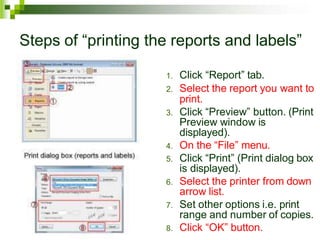 Steps of “printing the reports and labels”
1. Click “Report” tab.
2. Select the report you want to
print.
3. Click “Preview” button. (Print
Preview window is
displayed).
4. On the “File” menu.
5. Click “Print” (Print dialog box
is displayed).
6. Select the printer from down
arrow list.
7. Set other options i.e. print
range and number of copies.
8. Click “OK” button.
 