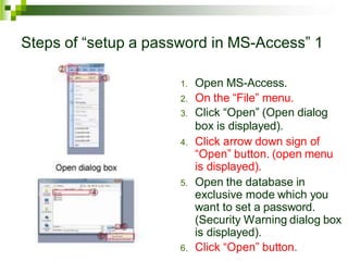 Steps of “setup a password in MS-Access” 1
1. Open MS-Access.
2. On the “File” menu.
3. Click “Open” (Open dialog
box is displayed).
4. Click arrow down sign of
“Open” button. (open menu
is displayed).
5. Open the database in
exclusive mode which you
want to set a password.
(Security Warning dialog box
is displayed).
6. Click “Open” button.
 
