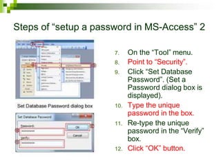 Steps of “setup a password in MS-Access” 2
7. On the “Tool” menu.
8. Point to “Security”.
9. Click “Set Database
Password”. (Set a
Password dialog box is
displayed).
10. Type the unique
password in the box.
11. Re-type the unique
password in the “Verify”
box.
12. Click “OK” button.
 