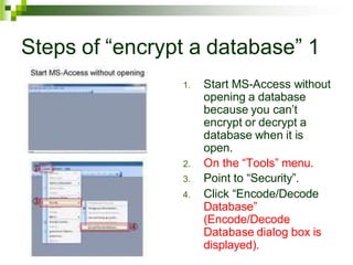Steps of “encrypt a database” 1
1. Start MS-Access without
opening a database
because you can’t
encrypt or decrypt a
database when it is
open.
2. On the “Tools” menu.
3. Point to “Security”.
4. Click “Encode/Decode
Database”
(Encode/Decode
Database dialog box is
displayed).
 
