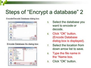 Steps of “Encrypt a database” 2
5. Select the database you
want to encode or
decode.
6. Click “OK” button.
(Encode Database
dialog box is displayed).
7. Select the location from
down arrow list to save.
8. Type the file name in
the “Name box.
9. Click “OK” button.
 