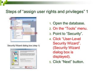 Steps of “assign user rights and privileges” 1
1. Open the database.
2. On the “Tools” menu.
3. Point to “Security”.
4. Click “User-Level
Security Wizard”.
(Security Wizard
dialog box is
displayed).
5. Click “Next” button.
 