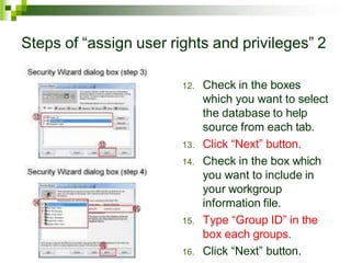 Steps of “assign user rights and privileges” 2
12. Check in the boxes
which you want to select
the database to help
source from each tab.
13. Click “Next” button.
14. Check in the box which
you want to include in
your workgroup
information file.
15. Type “Group ID” in the
box each groups.
16. Click “Next” button.
 
