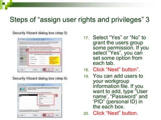 Steps of “assign user rights and privileges” 3
17. Select “Yes” or “No” to
grant the users group
some permission. If you
select “Yes”, you can
set some option from
each tab.
18. Click “Next” button”.
19. You can add users to
your workgroup
information file. If you
want to add, type “User
name’, “Password” and
‘PID” (personal ID) in
the each box.
20. Click “Next” button.
 