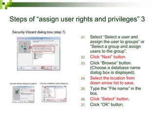 Steps of “assign user rights and privileges” 3
21. Select “Select a user and
assign the user to groups” or
“Select a group and assign
users to the group”.
22. Click “Next” button.
23. Click “Browse” button.
(Choose a database name
dialog box is displayed).
24. Select the location from
down arrow list to save.
25. Type the “File name” in the
box.
26. Click “Select” button.
27. Click “OK” button.
 