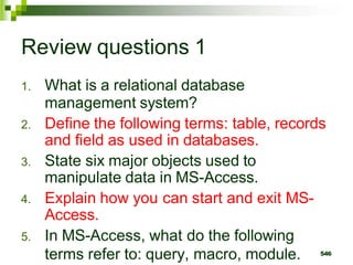 Review questions 1
1. What is a relational database
management system?
2. Define the following terms: table, records
and field as used in databases.
3. State six major objects used to
manipulate data in MS-Access.
4. Explain how you can start and exit MS-
Access.
5. In MS-Access, what do the following
terms refer to: query, macro, module. 546
 