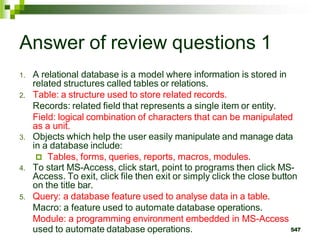 Answer of review questions 1
1. A relational database is a model where information is stored in
related structures called tables or relations.
2. Table: a structure used to store related records.
Records: related field that represents a single item or entity.
Field: logical combination of characters that can be manipulated
as a unit.
3. Objects which help the user easily manipulate and manage data
in a database include:
 Tables, forms, queries, reports, macros, modules.
4. To start MS-Access, click start, point to programs then click MS-
Access. To exit, click file then exit or simply click the close button
on the title bar.
5. Query: a database feature used to analyse data in a table.
Macro: a feature used to automate database operations.
Module: a programming environment embedded in MS-Access
used to automate database operations. 547
 